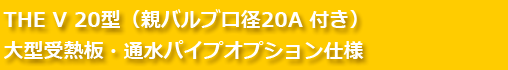 THE V 20型（親バルブ口径20A 付き）大型受熱板・通水パイプオプション仕様