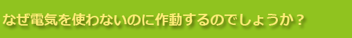 なぜ電気を使わないのに作動するのでしょうか？